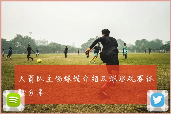 火箭队主场球馆介绍及球迷观赛体验分享