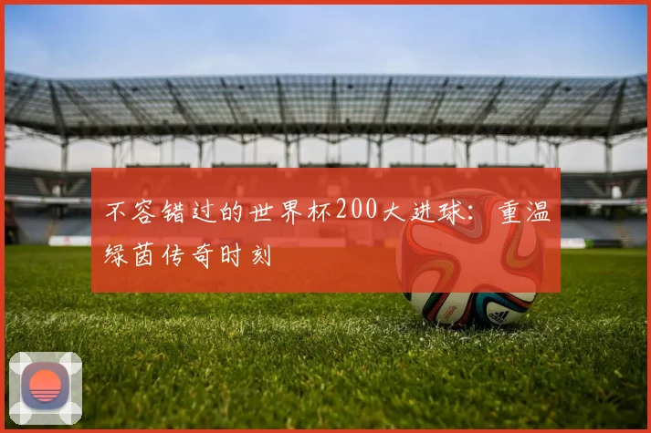不容错过的世界杯200大进球：重温绿茵传奇时刻