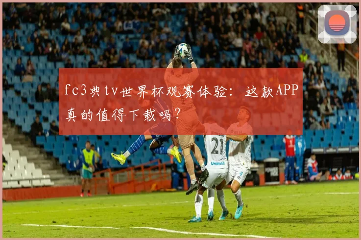 fc3典tv世界杯观赛体验：这款APP真的值得下载吗？