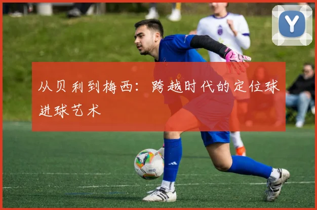 从贝利到梅西：跨越时代的定位球进球艺术