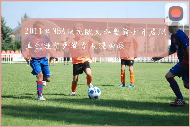 2011年NBA状元欧文加盟骑士开启职业生涯首秀赛季表现回顾