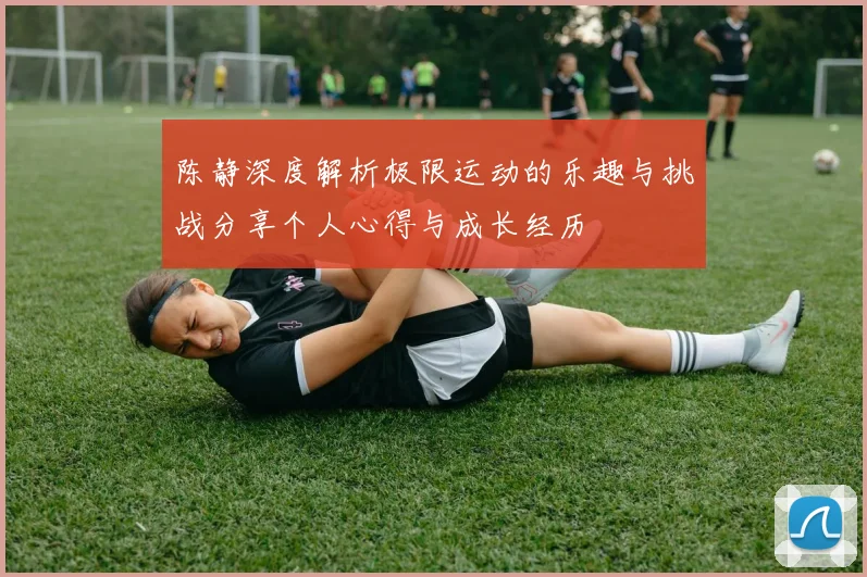 陈静深度解析极限运动的乐趣与挑战分享个人心得与成长经历
