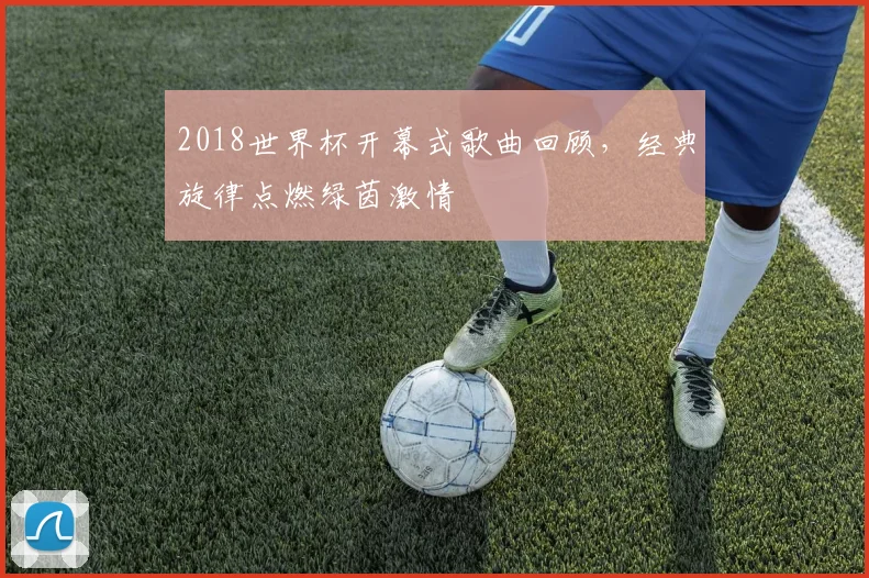 2018世界杯开幕式歌曲回顾，经典旋律点燃绿茵激情
