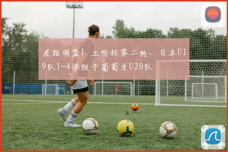 差距明显！土伦杯第二轮，日本U19队1-4惨败于葡萄牙U20队