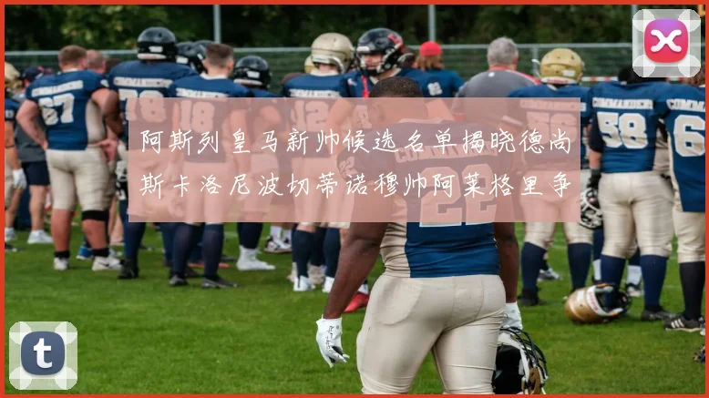 阿斯列皇马新帅候选名单揭晓德尚斯卡洛尼波切蒂诺穆帅阿莱格里争夺教鞭