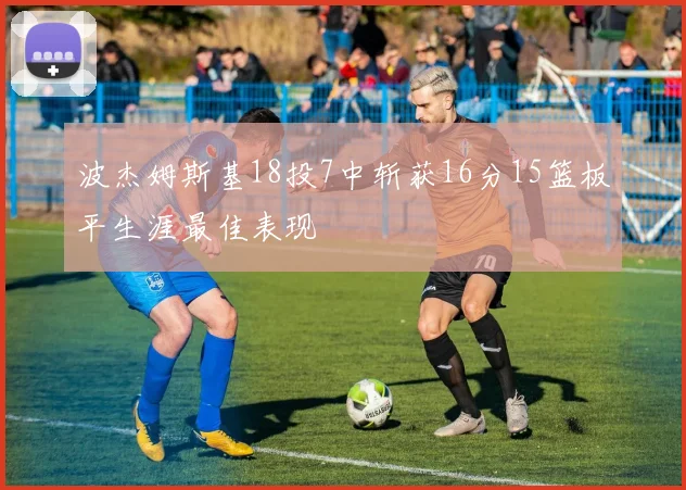 波杰姆斯基18投7中斩获16分15篮板平生涯最佳表现