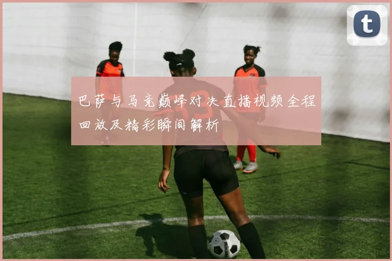 巴萨与马竞巅峰对决直播视频全程回放及精彩瞬间解析
