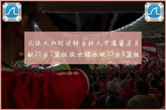 北体大加时逆转吉林大学潘睿彦贡献21分7篮板段世镭独砍33分8篮板表现抢眼